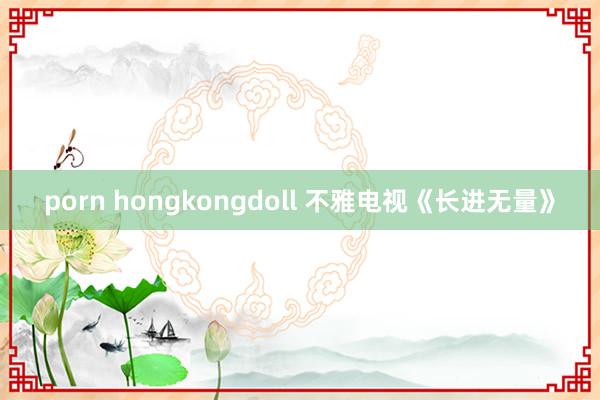 porn hongkongdoll 不雅电视《长进无量》