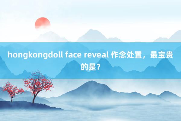 hongkongdoll face reveal 作念处置，最宝贵的是？