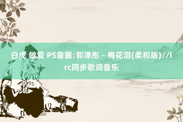 白虎 做爱 PS音画:郭津彤 - 梅花泪(柔和版)//lrc同步歌词音乐