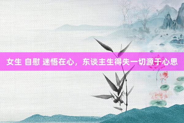 女生 自慰 迷悟在心，东谈主生得失一切源于心思