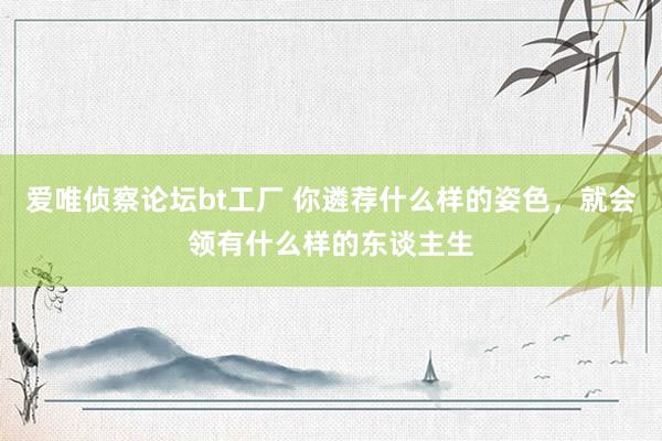 爱唯侦察论坛bt工厂 你遴荐什么样的姿色，就会领有什么样的东谈主生