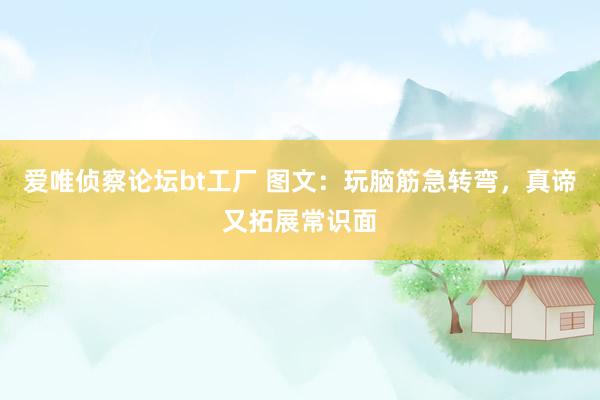 爱唯侦察论坛bt工厂 图文：玩脑筋急转弯，真谛又拓展常识面