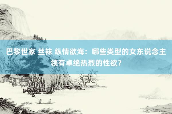 巴黎世家 丝袜 纵情欲海：哪些类型的女东说念主领有卓绝热烈的性欲？