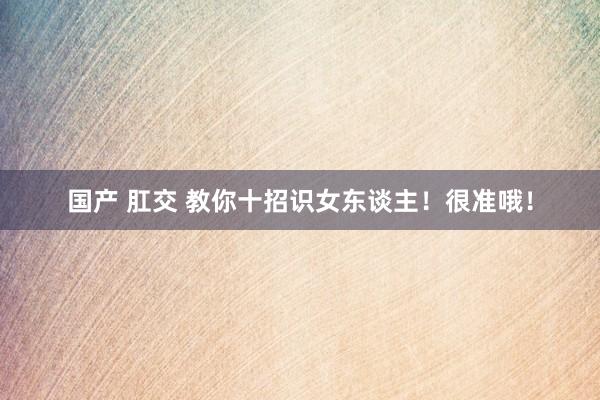 国产 肛交 教你十招识女东谈主！很准哦！
