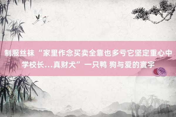 制服丝袜 “家里作念买卖全靠也多亏它坚定重心中学校长…真财犬” 一只鸭 狗与爱的寰宇
