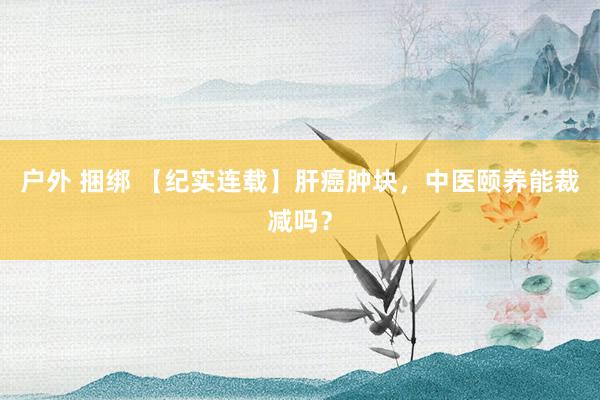 户外 捆绑 【纪实连载】肝癌肿块，中医颐养能裁减吗？