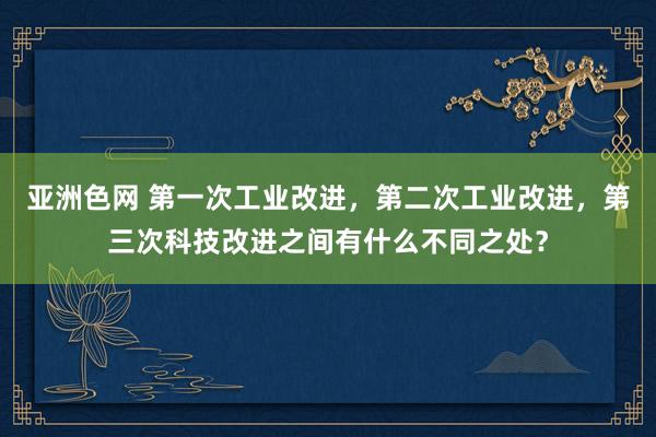 亚洲色网 第一次工业改进，第二次工业改进，第三次科技改进之间有什么不同之处？