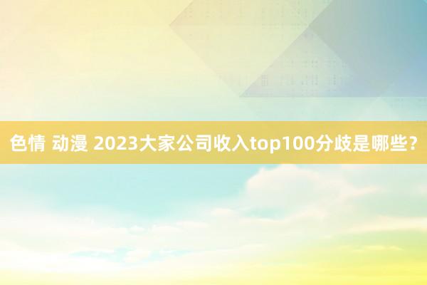 色情 动漫 2023大家公司收入top100分歧是哪些？