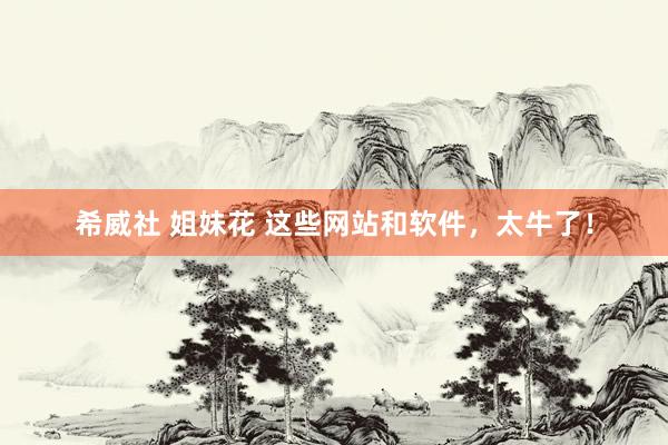 希威社 姐妹花 这些网站和软件，太牛了！