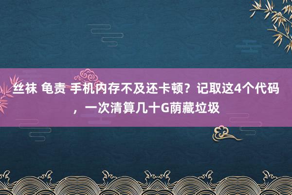 丝袜 龟责 手机内存不及还卡顿？记取这4个代码，一次清算几十G荫藏垃圾
