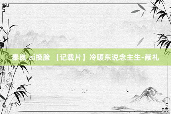 秦岚 ai换脸 【记载片】冷暖东说念主生-献礼