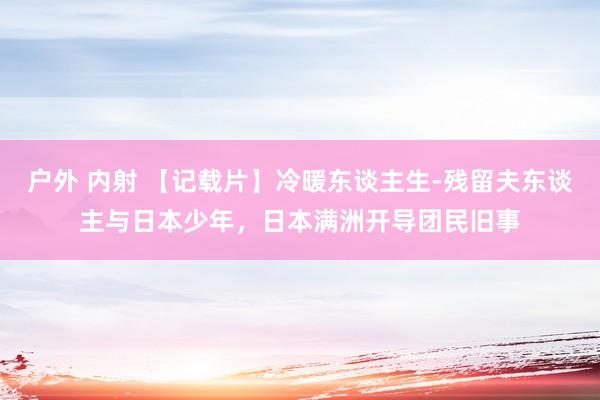 户外 内射 【记载片】冷暖东谈主生-残留夫东谈主与日本少年，日本满洲开导团民旧事