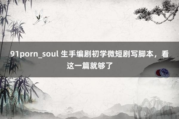 91porn_soul 生手编剧初学微短剧写脚本，看这一篇就够了