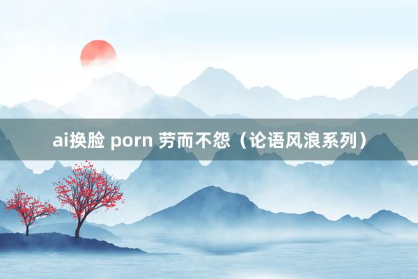ai换脸 porn 劳而不怨（论语风浪系列）