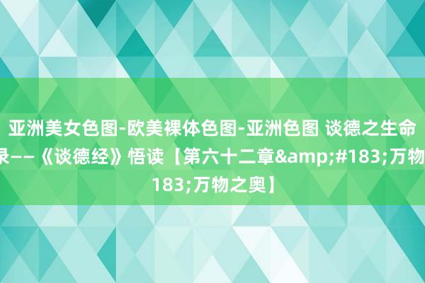 亚洲美女色图-欧美裸体色图-亚洲色图 谈德之生命启示录——《谈德经》悟读【第六十二章&#183;万物之奥】