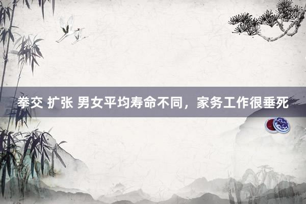 拳交 扩张 男女平均寿命不同，家务工作很垂死