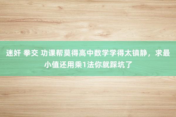 迷奸 拳交 功课帮莫得高中数学学得太镇静，求最小值还用乘1法你就踩坑了