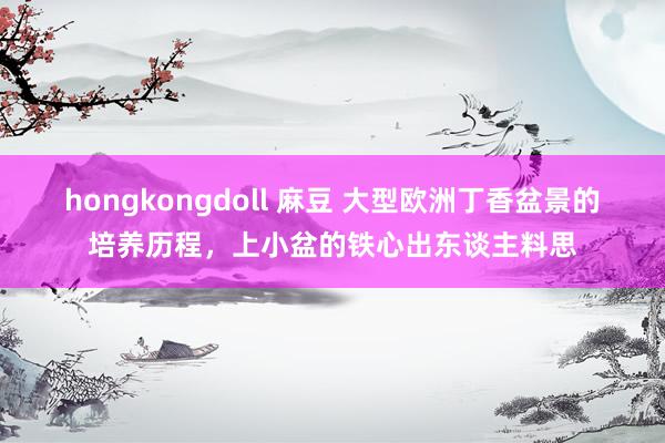 hongkongdoll 麻豆 大型欧洲丁香盆景的培养历程，上小盆的铁心出东谈主料思