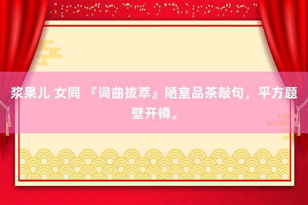 浆果儿 女同 『词曲拔萃』陋室品茶敲句，平方题壁开樽。