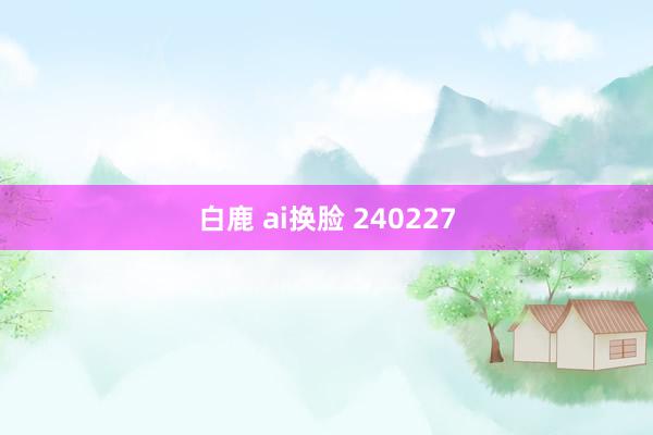 白鹿 ai换脸 240227