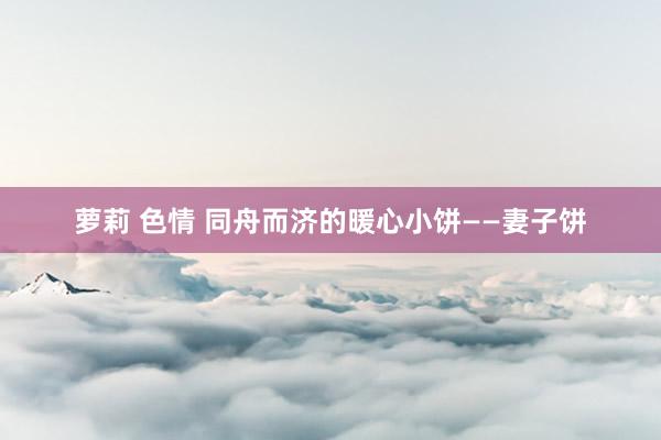 萝莉 色情 同舟而济的暖心小饼——妻子饼
