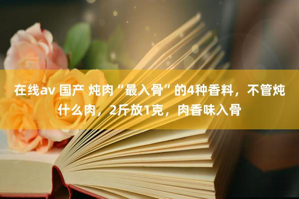 在线av 国产 炖肉“最入骨”的4种香料，不管炖什么肉，2斤放1克，肉香味入骨