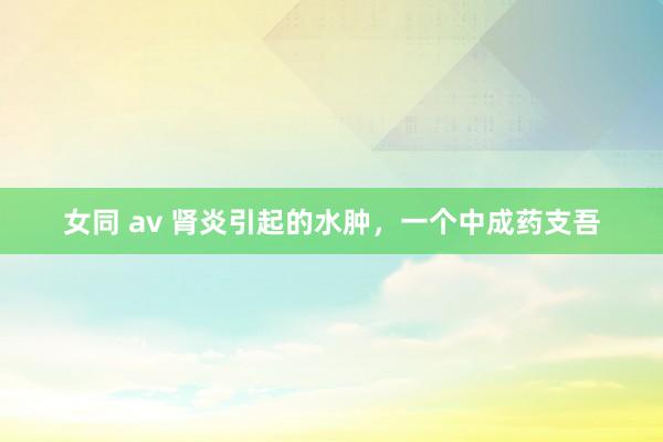 女同 av 肾炎引起的水肿，一个中成药支吾