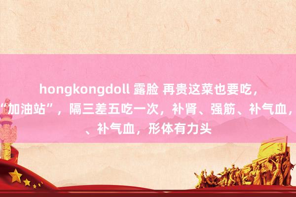 hongkongdoll 露脸 再贵这菜也要吃，堪比肾脏的“加油站”，隔三差五吃一次，补肾、强筋、补气血，形体有力头
