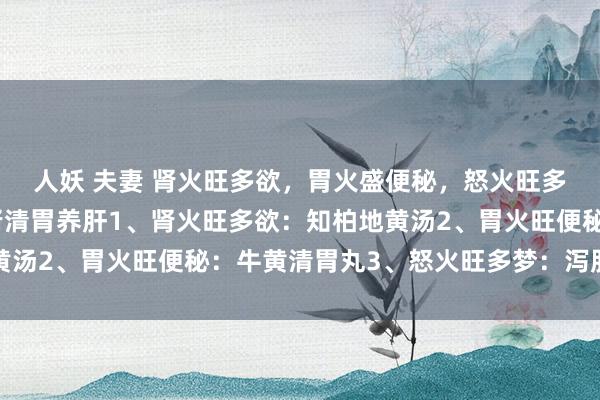 人妖 夫妻 肾火旺多欲，胃火盛便秘，怒火旺多梦，三盒中成药，补肾清胃养肝1、肾火旺多欲：知柏地黄汤2、胃火旺便秘：牛黄清胃丸3、怒火旺多梦：泻肝安神丸