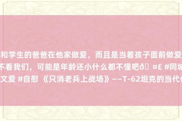 和学生的爸爸在他家做爱，而且是当着孩子面前做爱，太刺激了，孩子完全不看我们，可能是年龄还小什么都不懂吧🤣 #同城 #文爱 #自慰 《只消老兵上战场》——T-62坦克的当代化纠正在前方到底有多失败