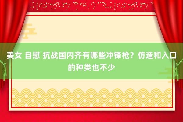 美女 自慰 抗战国内齐有哪些冲锋枪？仿造和入口的种类也不少