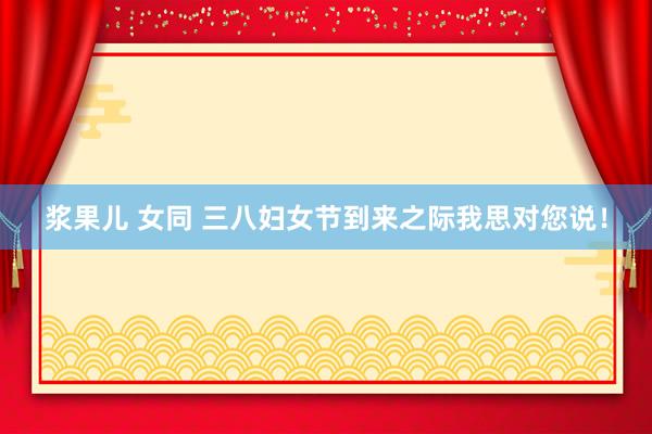 浆果儿 女同 三八妇女节到来之际我思对您说！