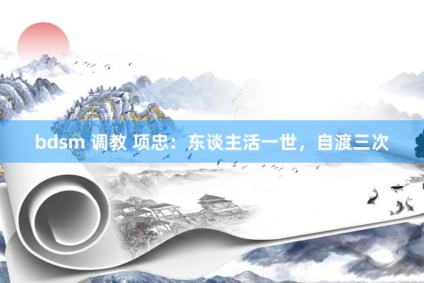 bdsm 调教 项忠：东谈主活一世，自渡三次