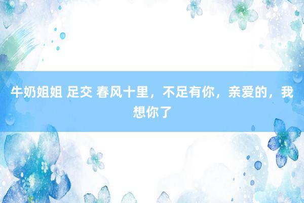 牛奶姐姐 足交 春风十里，不足有你，亲爱的，我想你了