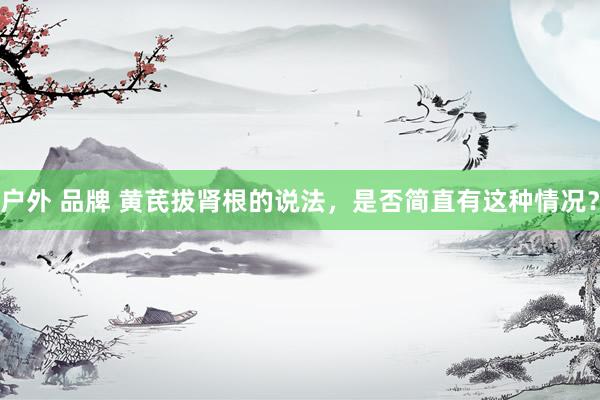 户外 品牌 黄芪拔肾根的说法，是否简直有这种情况？