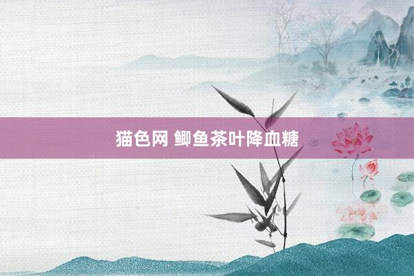 猫色网 鲫鱼茶叶降血糖