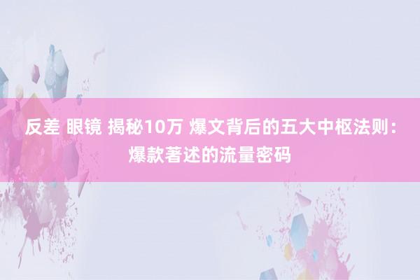 反差 眼镜 揭秘10万 爆文背后的五大中枢法则：爆款著述的流量密码