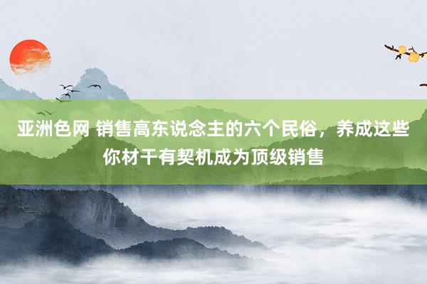 亚洲色网 销售高东说念主的六个民俗，养成这些你材干有契机成为顶级销售