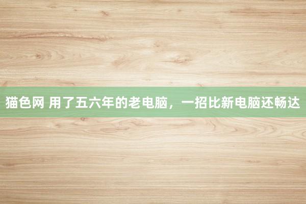 猫色网 用了五六年的老电脑，一招比新电脑还畅达