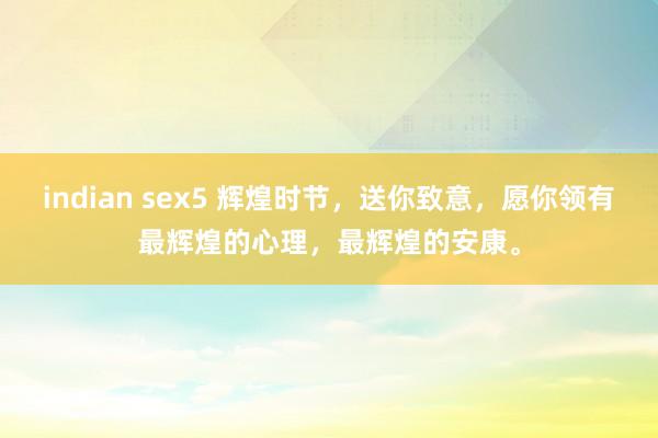 indian sex5 辉煌时节，送你致意，愿你领有最辉煌的心理，最辉煌的安康。