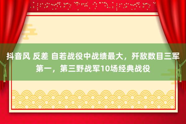抖音风 反差 自若战役中战绩最大，歼敌数目三军第一，第三野战军10场经典战役