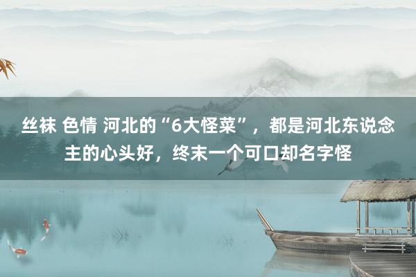 丝袜 色情 河北的“6大怪菜”，都是河北东说念主的心头好，终末一个可口却名字怪