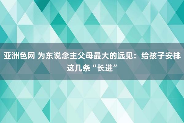 亚洲色网 为东说念主父母最大的远见：给孩子安排这几条“长进”
