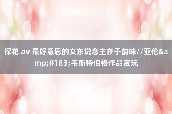 探花 av 最好意思的女东说念主在于韵味//亚伦&#183;韦斯特伯格作品赏玩