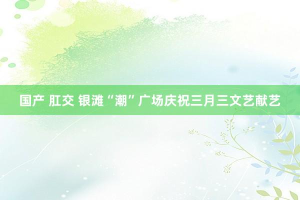 国产 肛交 银滩“潮”广场庆祝三月三文艺献艺