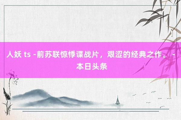 人妖 ts -前苏联惊悸谍战片，艰涩的经典之作。 - 本日头条