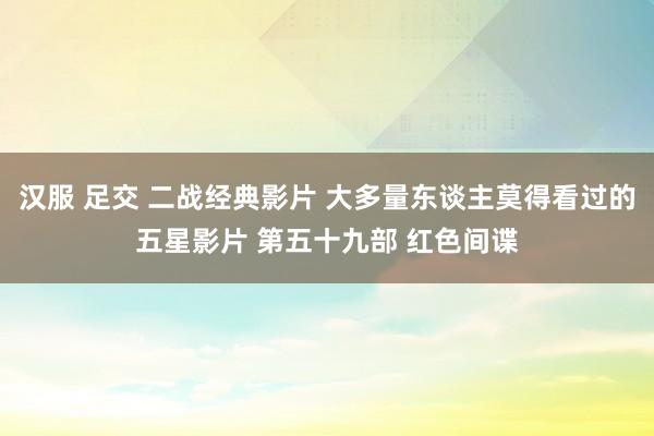 汉服 足交 二战经典影片 大多量东谈主莫得看过的五星影片 第五十九部 红色间谍
