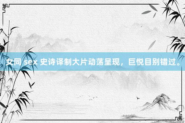 女同 sex 史诗译制大片动荡呈现，巨悦目别错过。