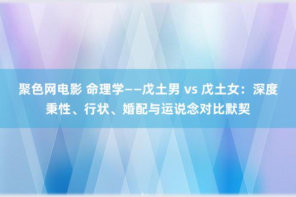 聚色网电影 命理学——戊土男 vs 戊土女：深度秉性、行状、婚配与运说念对比默契